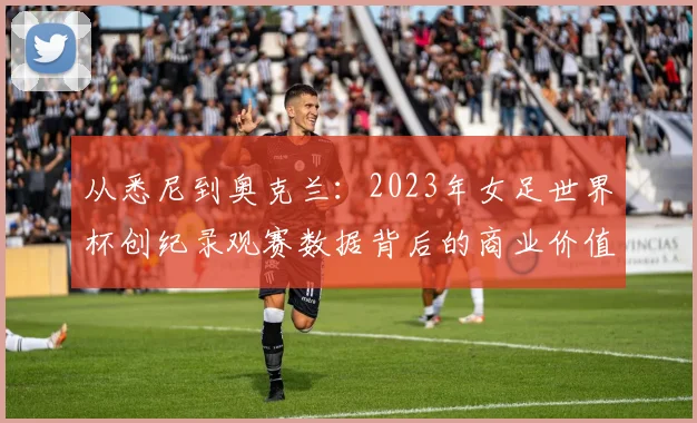 从悉尼到奥克兰：2023年女足世界杯创纪录观赛数据背后的商业价值