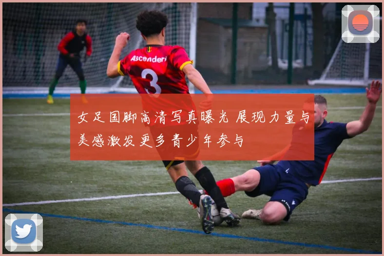 女足国脚高清写真曝光 展现力量与美感激发更多青少年参与