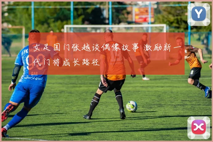 女足国门张越谈偶像故事 激励新一代门将成长路径