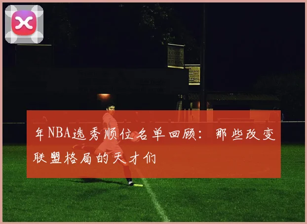 年NBA选秀顺位名单回顾:那些改变联盟格局的天才们
