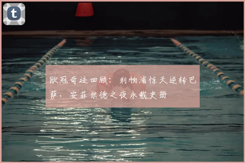 欧冠奇迹回顾：利物浦惊天逆转巴萨，安菲尔德之夜永载史册