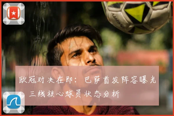 欧冠对决在即：巴萨首发阵容曝光，三线核心球员状态分析