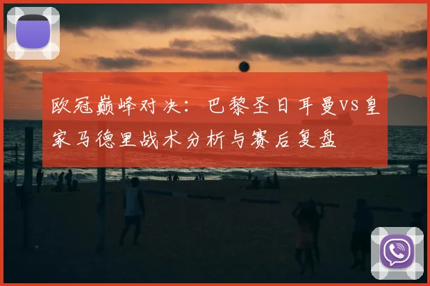 欧冠巅峰对决：巴黎圣日耳曼vs皇家马德里战术分析与赛后复盘