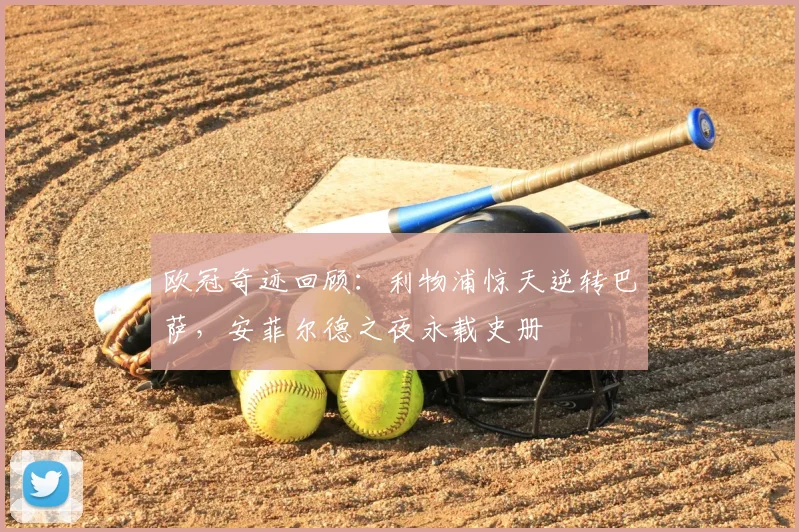 欧冠奇迹回顾：利物浦惊天逆转巴萨，安菲尔德之夜永载史册