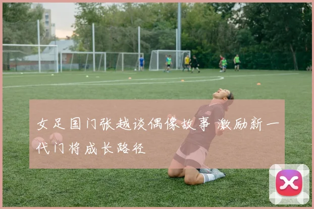 女足国门张越谈偶像故事 激励新一代门将成长路径