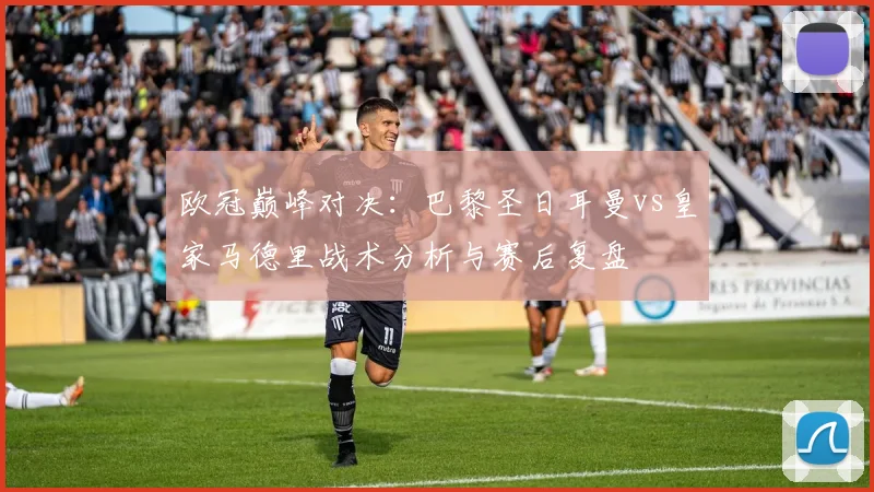 欧冠巅峰对决：巴黎圣日耳曼vs皇家马德里战术分析与赛后复盘
