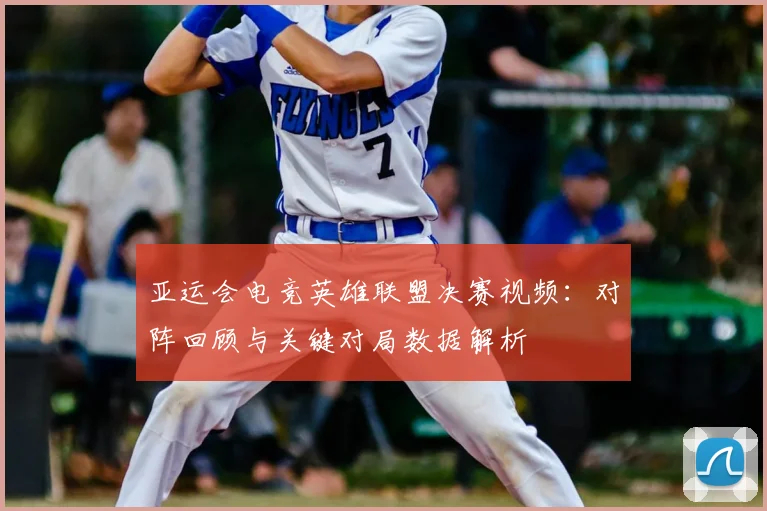 亚运会电竞英雄联盟决赛视频：对阵回顾与关键对局数据解析