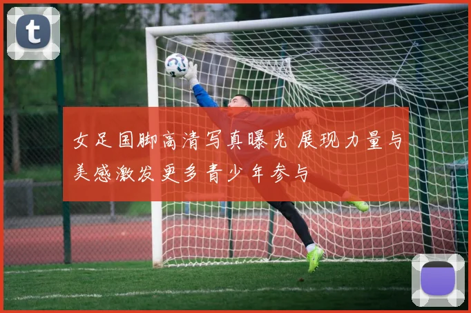 女足国脚高清写真曝光 展现力量与美感激发更多青少年参与